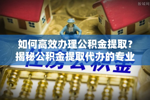 桐城如何高效办理公积金提取？揭秘公积金提取代办的专业服务
