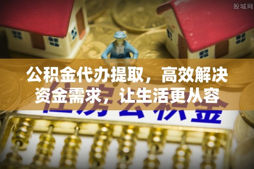 桐城公积金代办提取，高效解决资金需求，让生活更从容