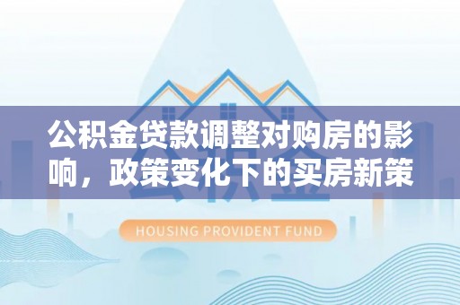 桐城公积金贷款调整对购房的影响，政策变化下的买房新策略