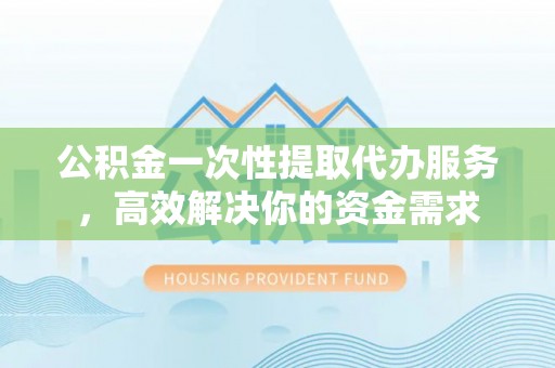 桐城公积金一次性提取代办服务，高效解决你的资金需求