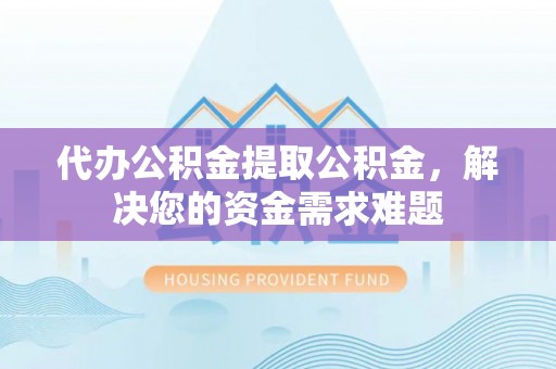 桐城代办公积金提取公积金，解决您的资金需求难题