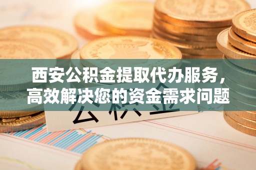 桐城西安公积金提取代办服务，高效解决您的资金需求问题