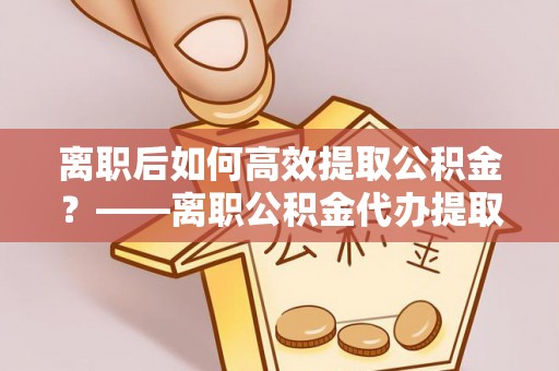 桐城离职后如何高效提取公积金？——离职公积金代办提取全流程解析