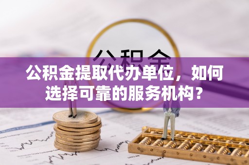 桐城公积金提取代办单位，如何选择可靠的服务机构？