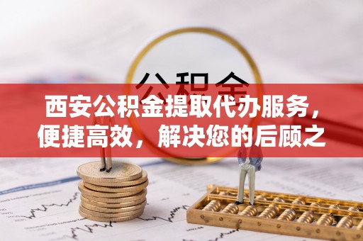 桐城西安公积金提取代办服务，便捷高效，解决您的后顾之忧