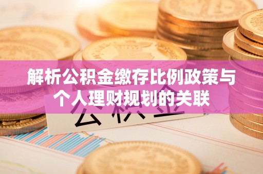 桐城解析公积金缴存比例政策与个人理财规划的关联