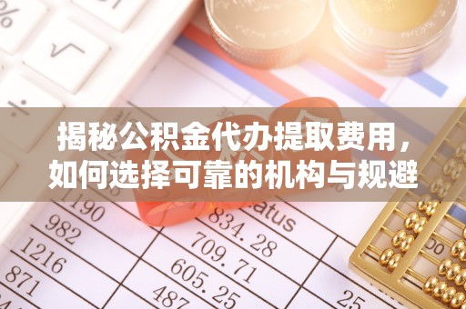 桐城揭秘公积金代办提取费用，如何选择可靠的机构与规避潜在风险