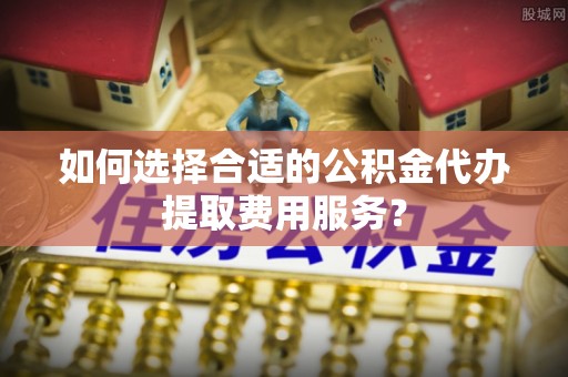 桐城如何选择合适的公积金代办提取费用服务？