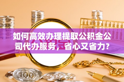 桐城如何高效办理提取公积金公司代办服务，省心又省力？