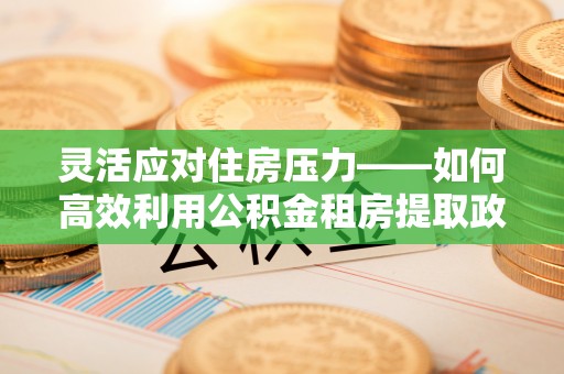 桐城灵活应对住房压力——如何高效利用公积金租房提取政策