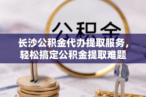 桐城长沙公积金代办提取服务，轻松搞定公积金提取难题