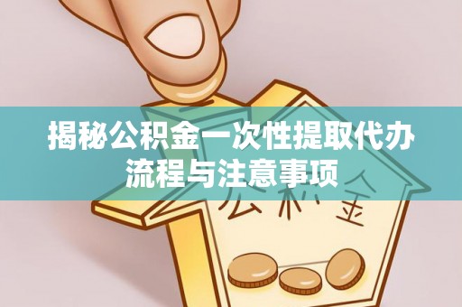 桐城揭秘公积金一次性提取代办流程与注意事项