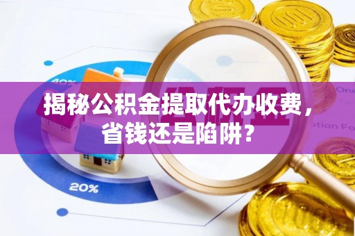 桐城揭秘公积金提取代办收费，省钱还是陷阱？