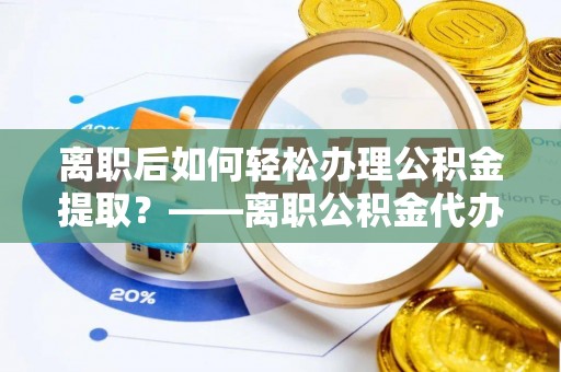 桐城离职后如何轻松办理公积金提取？——离职公积金代办提取服务详解