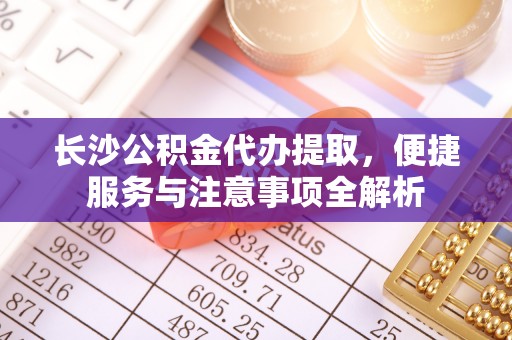 桐城长沙公积金代办提取，便捷服务与注意事项全解析