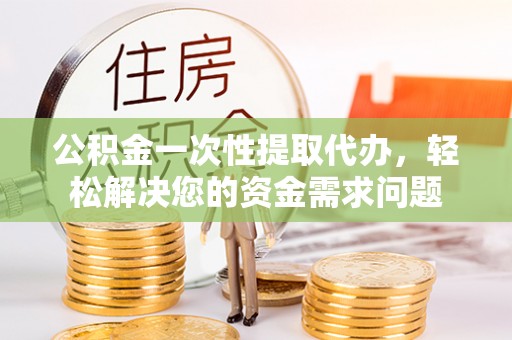 桐城公积金一次性提取代办，轻松解决您的资金需求问题