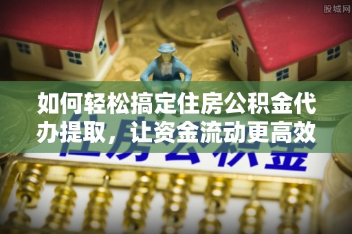 桐城如何轻松搞定住房公积金代办提取，让资金流动更高效