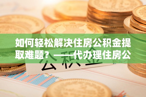 桐城如何轻松解决住房公积金提取难题？——代办理住房公积金提取服务解析