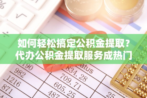 桐城如何轻松搞定公积金提取？代办公积金提取服务成热门选择