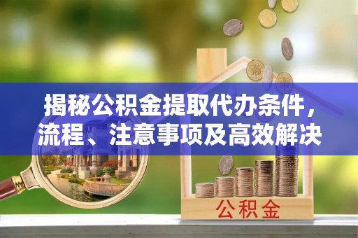 桐城揭秘公积金提取代办条件，流程、注意事项及高效解决方案