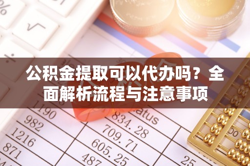 桐城公积金提取可以代办吗？全面解析流程与注意事项
