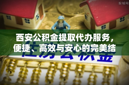 桐城西安公积金提取代办服务，便捷、高效与安心的完美结合