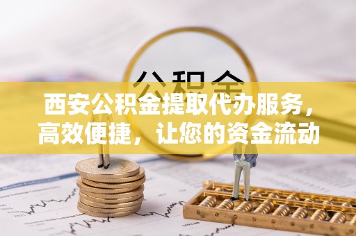 桐城西安公积金提取代办服务，高效便捷，让您的资金流动更灵活