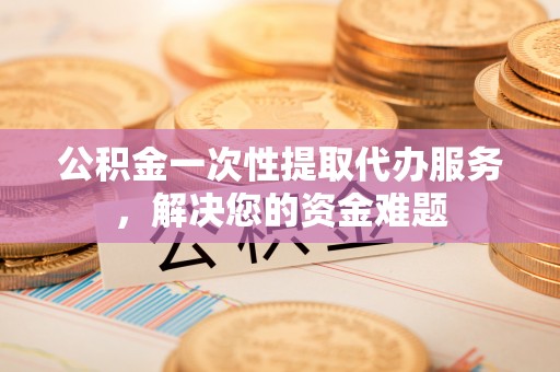 桐城公积金一次性提取代办服务，解决您的资金难题