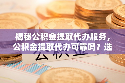 桐城揭秘公积金提取代办服务，公积金提取代办可靠吗？选择需谨慎