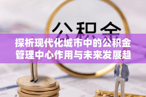 桐城探析现代化城市中的公积金管理中心作用与未来发展趋势