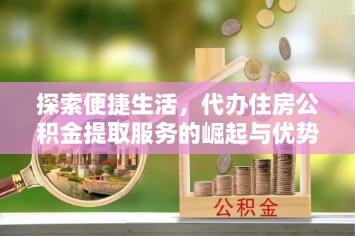 桐城探索便捷生活，代办住房公积金提取服务的崛起与优势