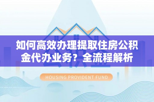 桐城如何高效办理提取住房公积金代办业务？全流程解析