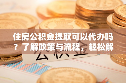 桐城住房公积金提取可以代办吗？了解政策与流程，轻松解决疑惑