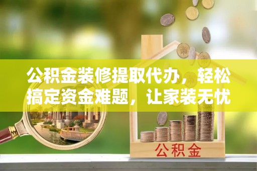 桐城公积金装修提取代办，轻松搞定资金难题，让家装无忧
