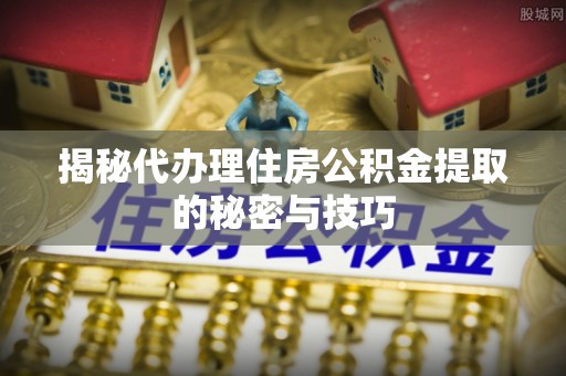 桐城揭秘代办理住房公积金提取的秘密与技巧