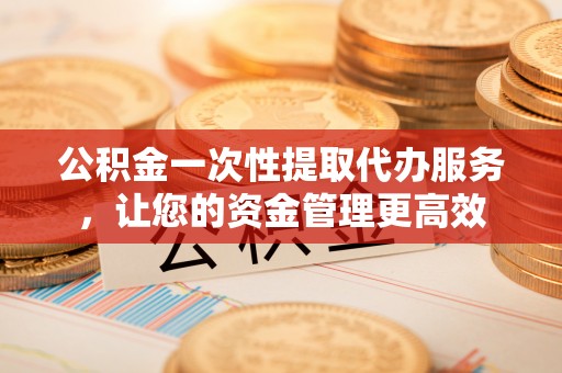 桐城公积金一次性提取代办服务，让您的资金管理更高效