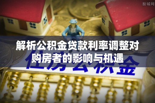 桐城解析公积金贷款利率调整对购房者的影响与机遇