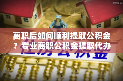 桐城离职后如何顺利提取公积金？专业离职公积金提取代办服务指南