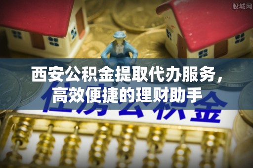桐城西安公积金提取代办服务，高效便捷的理财助手