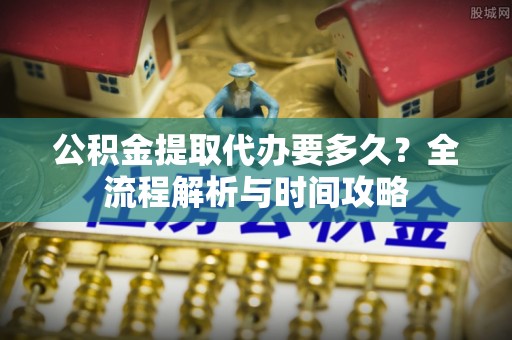 桐城公积金提取代办要多久？全流程解析与时间攻略
