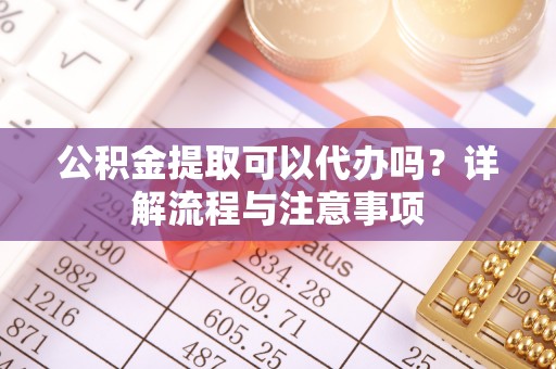 桐城公积金提取可以代办吗？详解流程与注意事项