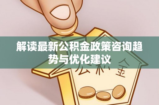 桐城解读最新公积金政策咨询趋势与优化建议
