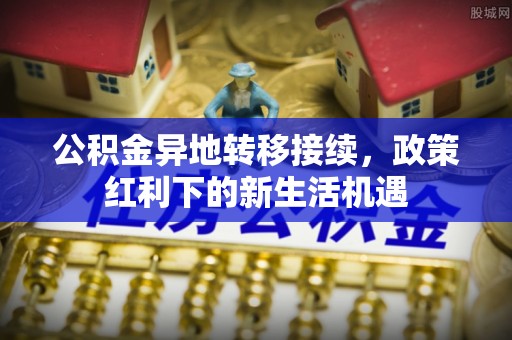 桐城公积金异地转移接续，政策红利下的新生活机遇