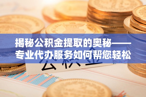 桐城揭秘公积金提取的奥秘——专业代办服务如何帮您轻松搞定