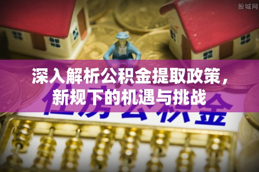 桐城深入解析公积金提取政策，新规下的机遇与挑战