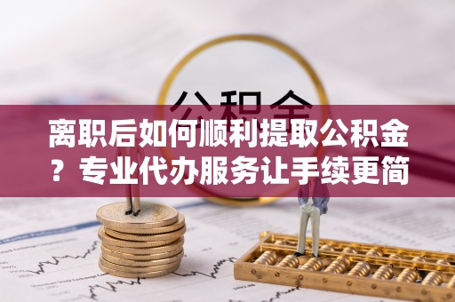 桐城离职后如何顺利提取公积金？专业代办服务让手续更简单