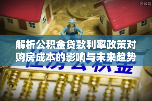 桐城解析公积金贷款利率政策对购房成本的影响与未来趋势