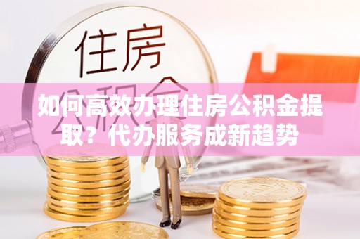 桐城如何高效办理住房公积金提取？代办服务成新趋势