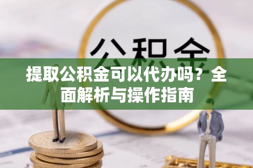 桐城提取公积金可以代办吗？全面解析与操作指南
