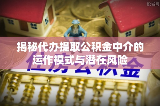 桐城揭秘代办提取公积金中介的运作模式与潜在风险